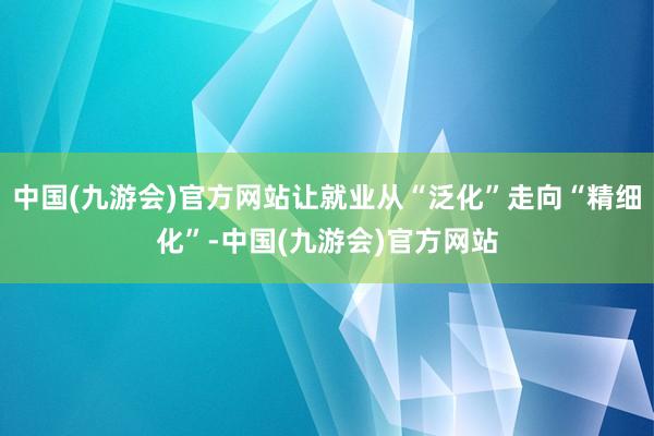 中国(九游会)官方网站让就业从“泛化”走向“精细化”-中国(九游会)官方网站