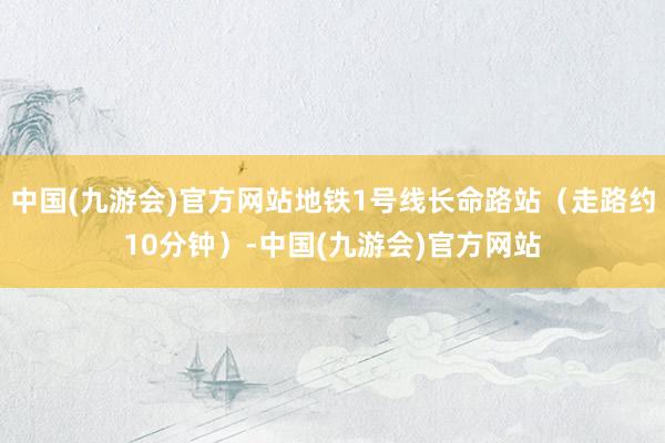 中国(九游会)官方网站地铁1号线长命路站（走路约10分钟）-中国(九游会)官方网站