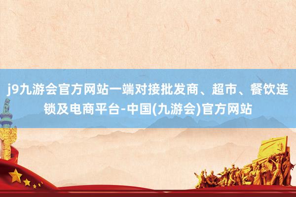 j9九游会官方网站一端对接批发商、超市、餐饮连锁及电商平台-中国(九游会)官方网站