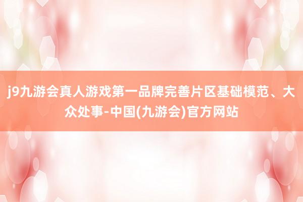 j9九游会真人游戏第一品牌完善片区基础模范、大众处事-中国(九游会)官方网站