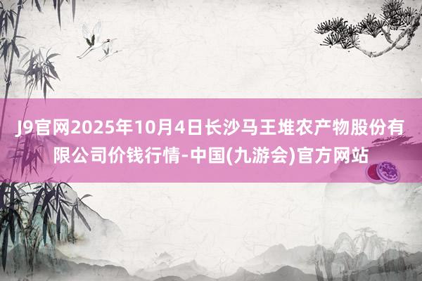 J9官网2025年10月4日长沙马王堆农产物股份有限公司价钱行情-中国(九游会)官方网站