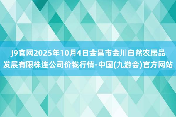 J9官网2025年10月4日金昌市金川自然农居品发展有限株连公司价钱行情-中国(九游会)官方网站