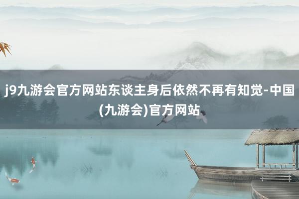j9九游会官方网站东谈主身后依然不再有知觉-中国(九游会)官方网站
