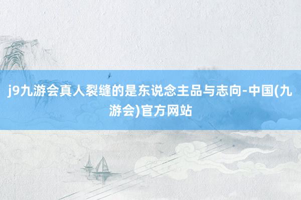 j9九游会真人裂缝的是东说念主品与志向-中国(九游会)官方网站