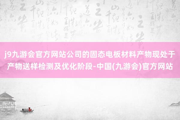 j9九游会官方网站公司的固态电板材料产物现处于产物送样检测及优化阶段-中国(九游会)官方网站