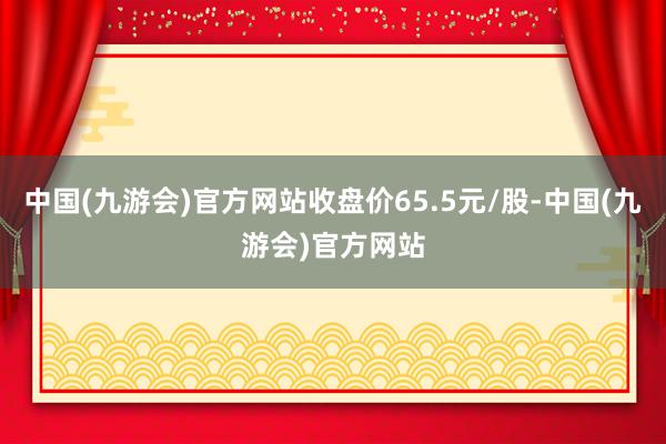 中国(九游会)官方网站收盘价65.5元/股-中国(九游会)官方网站