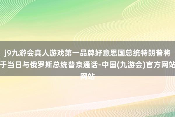 j9九游会真人游戏第一品牌好意思国总统特朗普将于当日与俄罗斯总统普京通话-中国(九游会)官方网站