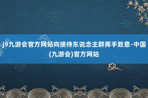 j9九游会官方网站向接待东说念主群挥手致意-中国(九游会)官方网站