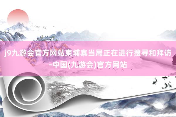 j9九游会官方网站柬埔寨当局正在进行搜寻和拜访-中国(九游会)官方网站