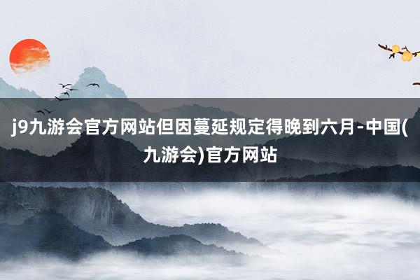j9九游会官方网站但因蔓延规定得晚到六月-中国(九游会)官方网站