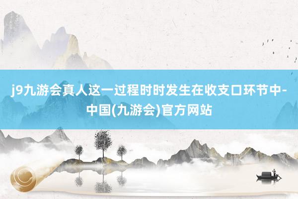 j9九游会真人这一过程时时发生在收支口环节中-中国(九游会)官方网站