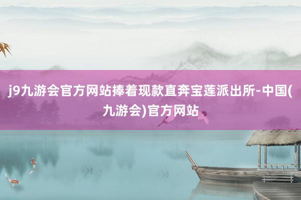 j9九游会官方网站捧着现款直奔宝莲派出所-中国(九游会)官方网站