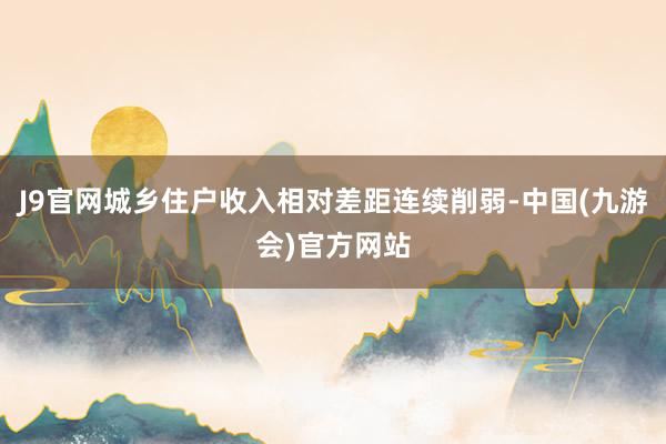 J9官网城乡住户收入相对差距连续削弱-中国(九游会)官方网站