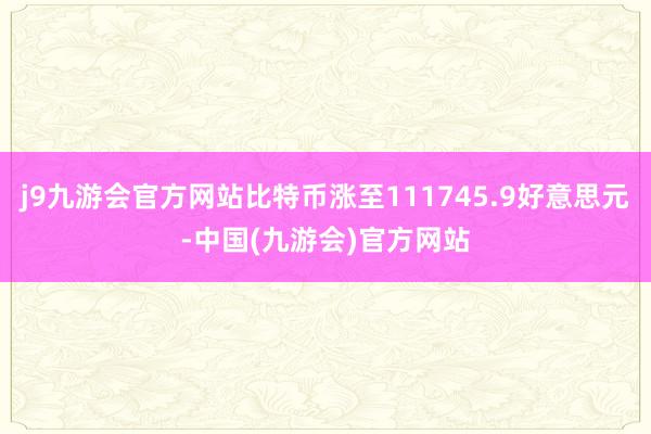 j9九游会官方网站比特币涨至111745.9好意思元-中国(九游会)官方网站