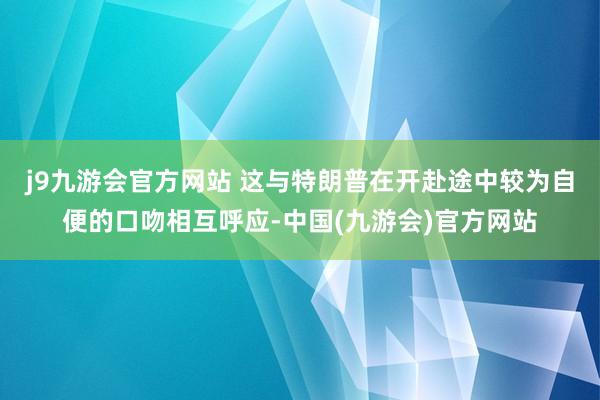 j9九游会官方网站 这与特朗普在开赴途中较为自便的口吻相互呼应-中国(九游会)官方网站
