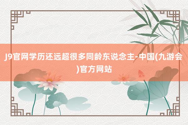 J9官网学历还远超很多同龄东说念主-中国(九游会)官方网站
