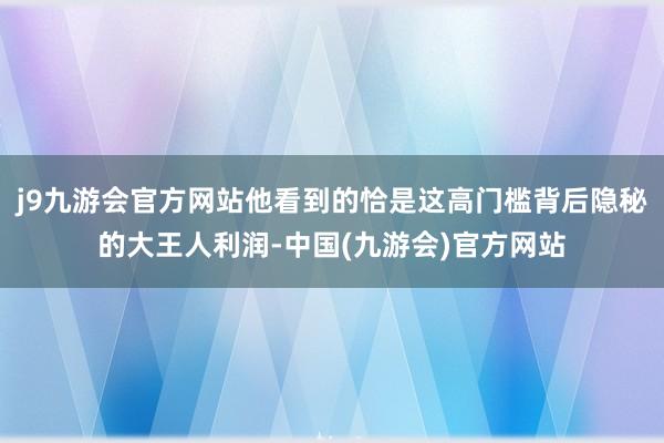 j9九游会官方网站他看到的恰是这高门槛背后隐秘的大王人利润-中国(九游会)官方网站