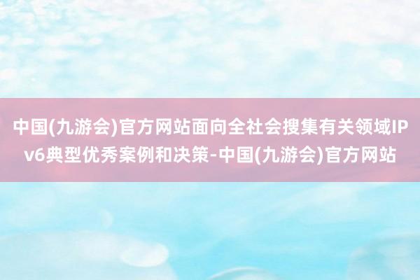 中国(九游会)官方网站面向全社会搜集有关领域IPv6典型优秀案例和决策-中国(九游会)官方网站