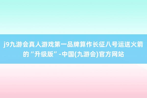 j9九游会真人游戏第一品牌算作长征八号运送火箭的“升级版”-中国(九游会)官方网站