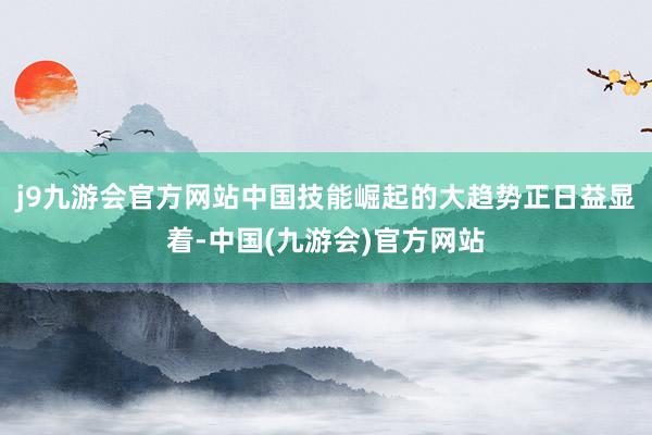j9九游会官方网站中国技能崛起的大趋势正日益显着-中国(九游会)官方网站