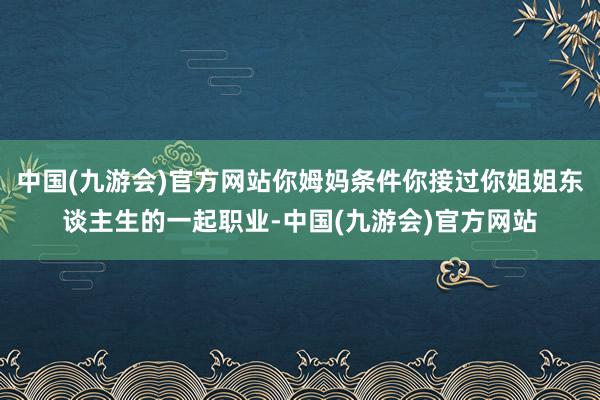 中国(九游会)官方网站你姆妈条件你接过你姐姐东谈主生的一起职业-中国(九游会)官方网站