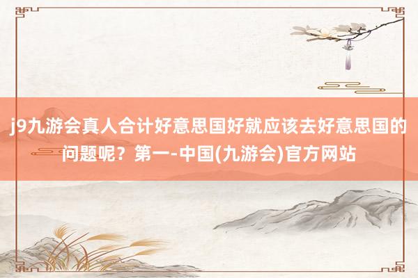 j9九游会真人合计好意思国好就应该去好意思国的问题呢？第一-中国(九游会)官方网站