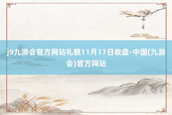 j9九游会官方网站　　礼貌11月17日收盘-中国(九游会)官方网站