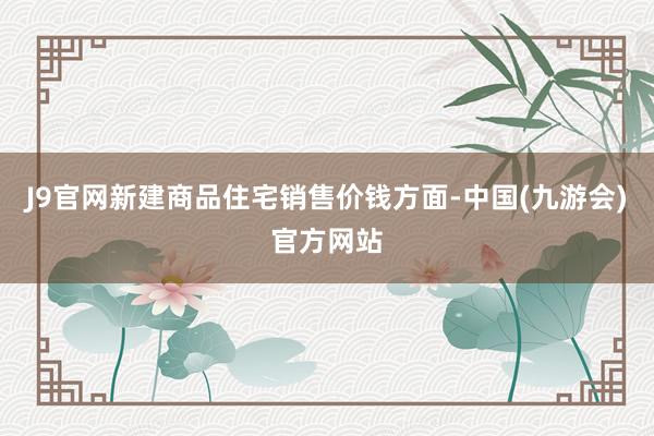 J9官网新建商品住宅销售价钱方面-中国(九游会)官方网站