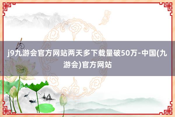 j9九游会官方网站两天多下载量破50万-中国(九游会)官方网站