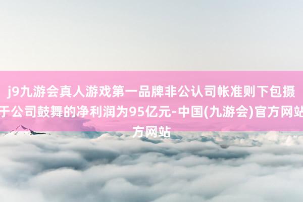 j9九游会真人游戏第一品牌非公认司帐准则下包摄于公司鼓舞的净利润为95亿元-中国(九游会)官方网站