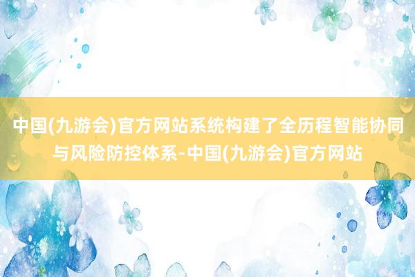 中国(九游会)官方网站系统构建了全历程智能协同与风险防控体系-中国(九游会)官方网站