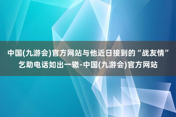 中国(九游会)官方网站与他近日接到的“战友情”乞助电话如出一辙-中国(九游会)官方网站