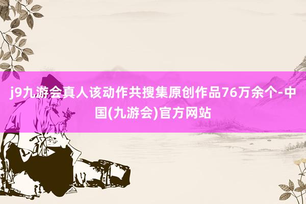 j9九游会真人该动作共搜集原创作品76万余个-中国(九游会)官方网站