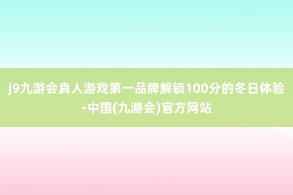 j9九游会真人游戏第一品牌解锁100分的冬日体验-中国(九游会)官方网站