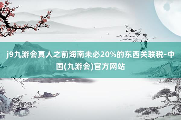 j9九游会真人之前海南未必20%的东西关联税-中国(九游会)官方网站