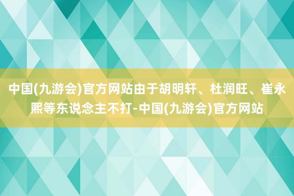 中国(九游会)官方网站由于胡明轩、杜润旺、崔永熙等东说念主不打-中国(九游会)官方网站