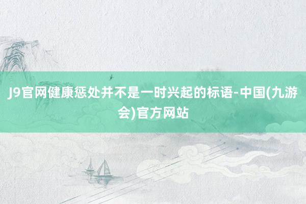 J9官网健康惩处并不是一时兴起的标语-中国(九游会)官方网站