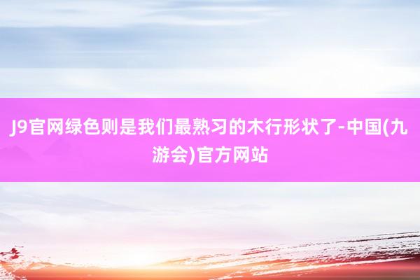 J9官网绿色则是我们最熟习的木行形状了-中国(九游会)官方网站
