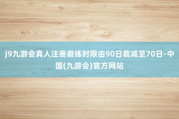 j9九游会真人注册磨练时限由90日裁减至70日-中国(九游会)官方网站