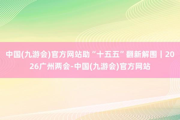 中国(九游会)官方网站助“十五五”翻新解围｜2026广州两会-中国(九游会)官方网站