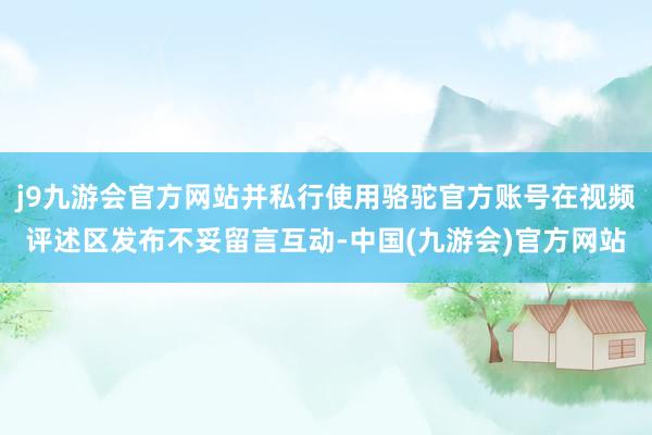 j9九游会官方网站并私行使用骆驼官方账号在视频评述区发布不妥留言互动-中国(九游会)官方网站