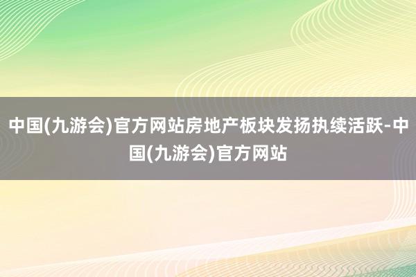 中国(九游会)官方网站房地产板块发扬执续活跃-中国(九游会)官方网站