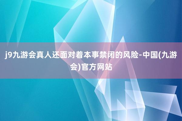 j9九游会真人还面对着本事禁闭的风险-中国(九游会)官方网站