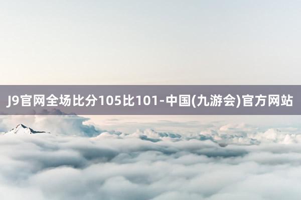 J9官网全场比分105比101-中国(九游会)官方网站