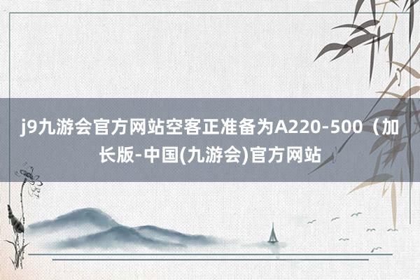 j9九游会官方网站空客正准备为A220-500（加长版-中国(九游会)官方网站